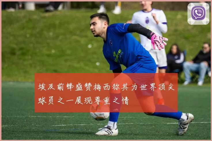 埃及前锋盛赞梅西称其为世界顶尖球员之一展现尊重之情