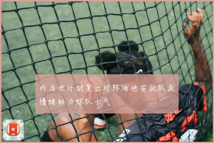 内马尔计划复出对阵海地安抚队友情绪助力球队士气