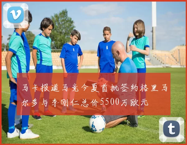 马卡报道马竞今夏首批签约格里马尔多与李刚仁总价5500万欧元
